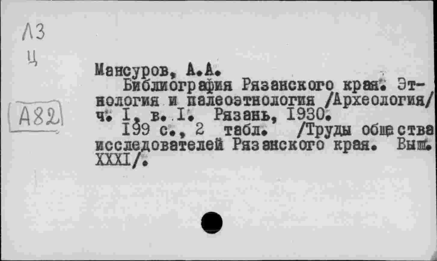 ﻿аз

АЇЙ
Мансуров, А.А*
Библиография Рязанского края'. Этнология и палеоэтнология /Археология/ ч. І, в. I. Рязань, 1930.
199 с., 2 табл. /Труды обирства исследователей Рязанского края. Быш ШІ/.